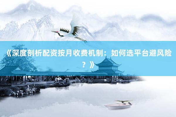 《深度剖析配资按月收费机制：如何选平台避风险？》