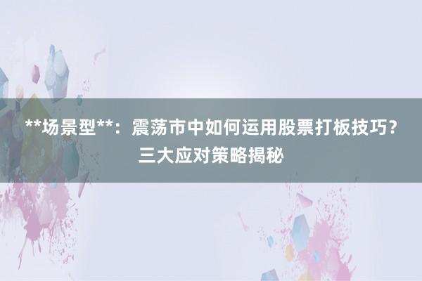 **场景型**：震荡市中如何运用股票打板技巧？三大应对策略揭秘