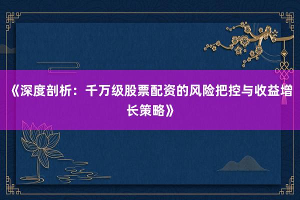 《深度剖析：千万级股票配资的风险把控与收益增长策略》