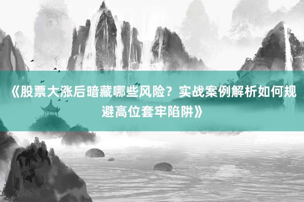 《股票大涨后暗藏哪些风险？实战案例解析如何规避高位套牢陷阱》