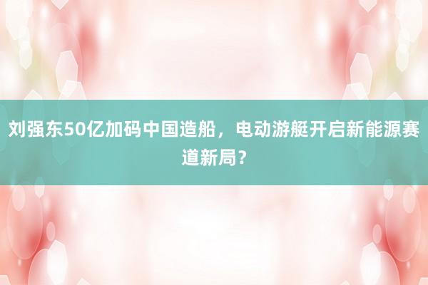 刘强东50亿加码中国造船，电动游艇开启新能源赛道新局？