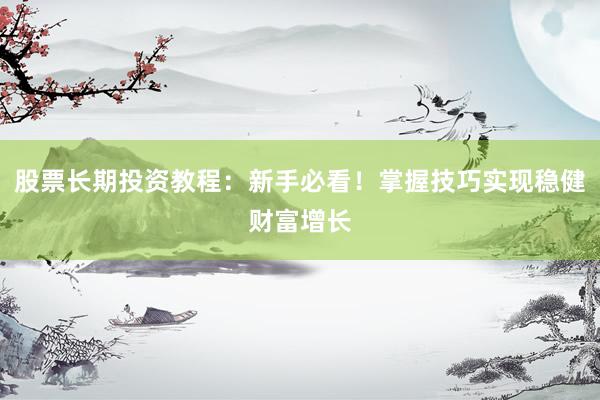 股票长期投资教程：新手必看！掌握技巧实现稳健财富增长