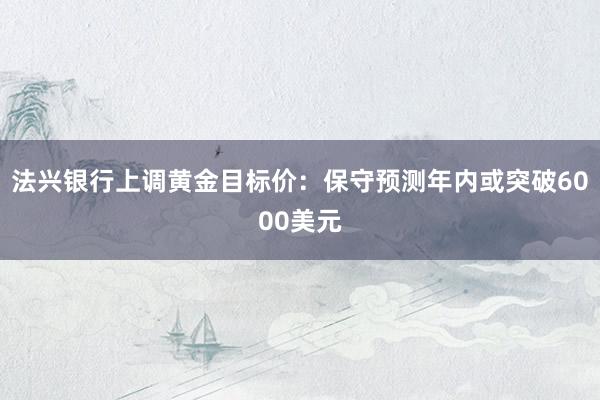 法兴银行上调黄金目标价：保守预测年内或突破6000美元