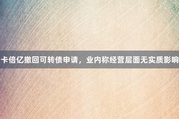 卡倍亿撤回可转债申请，业内称经营层面无实质影响