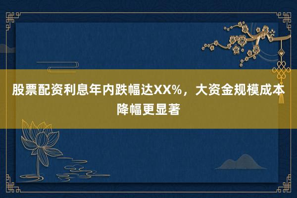 股票配资利息年内跌幅达XX%，大资金规模成本降幅更显著