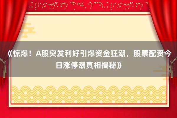 《惊爆！A股突发利好引爆资金狂潮，股票配资今日涨停潮真相揭秘》