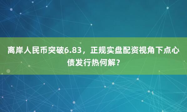 离岸人民币突破6.83，正规实盘配资视角下点心债发行热何解？