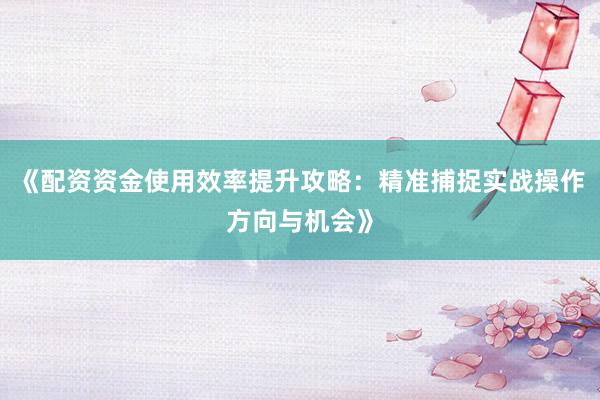 《配资资金使用效率提升攻略：精准捕捉实战操作方向与机会》