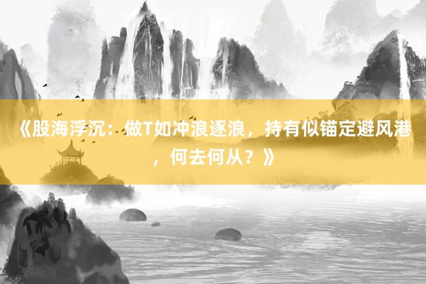 《股海浮沉：做T如冲浪逐浪，持有似锚定避风港，何去何从？》