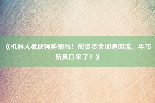 《机器人板块强势领涨！配资资金加速回流，牛市新风口来了？》
