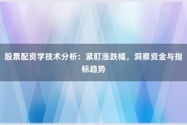 股票配资学技术分析：紧盯涨跌幅，洞察资金与指标趋势
