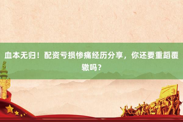 血本无归！配资亏损惨痛经历分享，你还要重蹈覆辙吗？
