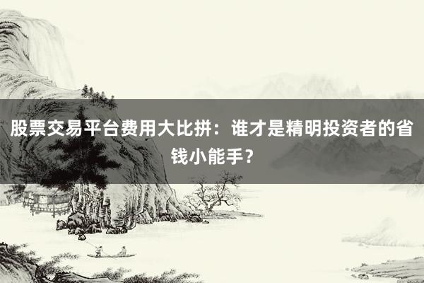 股票交易平台费用大比拼：谁才是精明投资者的省钱小能手？