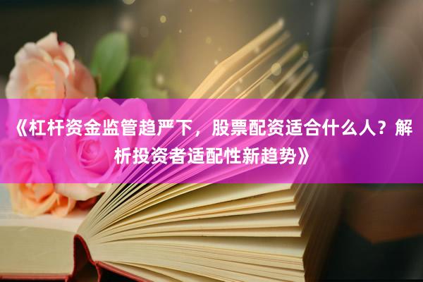 《杠杆资金监管趋严下，股票配资适合什么人？解析投资者适配性新趋势》