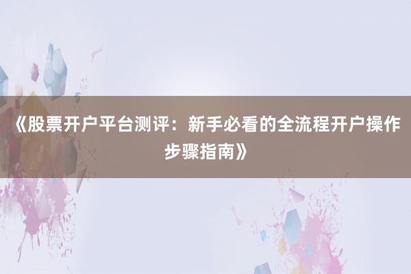 《股票开户平台测评：新手必看的全流程开户操作步骤指南》
