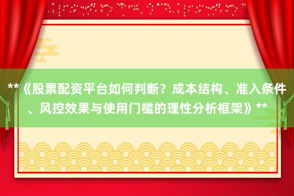 **《股票配资平台如何判断？成本结构、准入条件、风控效果与使用门槛的理性分析框架》**