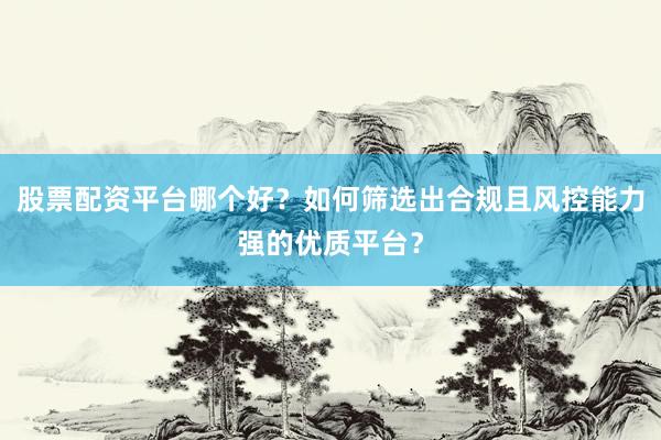 股票配资平台哪个好？如何筛选出合规且风控能力强的优质平台？