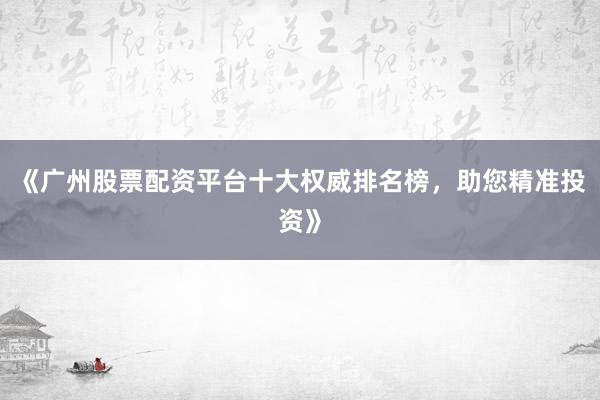 《广州股票配资平台十大权威排名榜，助您精准投资》