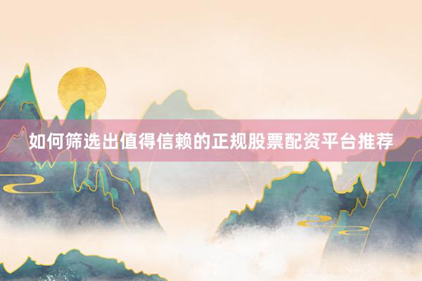 如何筛选出值得信赖的正规股票配资平台推荐