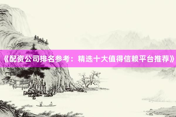 《配资公司排名参考：精选十大值得信赖平台推荐》