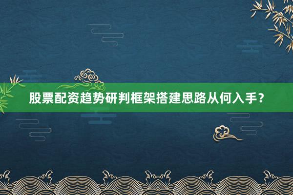 股票配资趋势研判框架搭建思路从何入手？