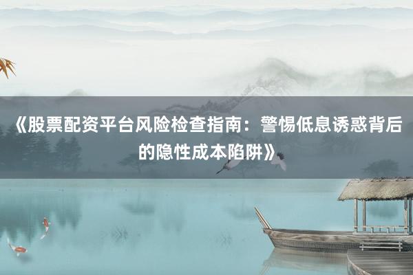 《股票配资平台风险检查指南：警惕低息诱惑背后的隐性成本陷阱》